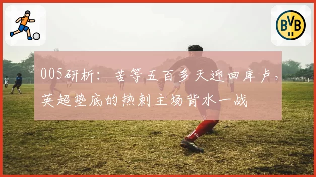 005研析：苦等五百多天迎回库卢，英超垫底的热刺主场背水一战