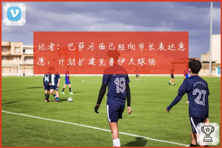 记者：巴萨方面已经向市长表达意愿，计划扩建克鲁伊夫球场