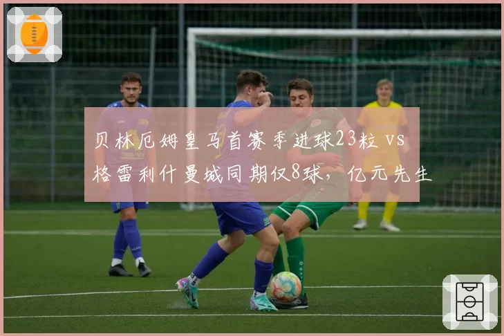 贝林厄姆皇马首赛季进球23粒 vs 格雷利什曼城同期仅8球，亿元先生适应力对比