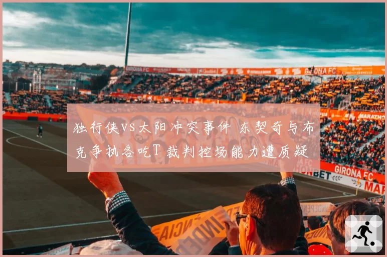 独行侠vs太阳冲突事件 东契奇与布克争执各吃T 裁判控场能力遭质疑