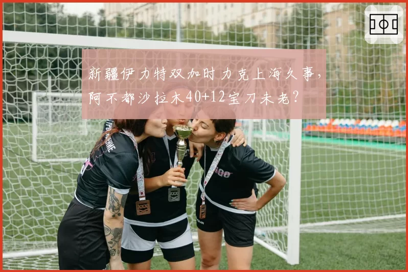 新疆伊力特双加时力克上海久事，阿不都沙拉木40+12宝刀未老？