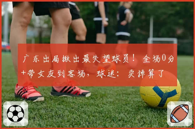 广东出局揪出最失望球员!全场0分+带女友到客场,球迷:卖掉算了