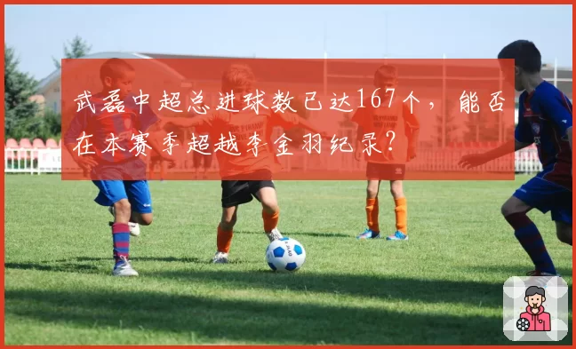 武磊中超总进球数已达167个,能否在本赛季超越李金羽纪录?