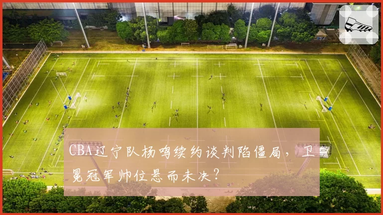 CBA辽宁队杨鸣续约谈判陷僵局,卫冕冠军帅位悬而未决?
