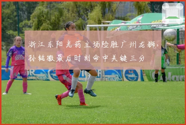 浙江东阳光药主场险胜广州龙狮,孙铭徽最后时刻命中关键三分