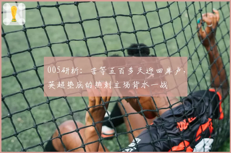005研析:苦等五百多天迎回库卢,英超垫底的热刺主场背水一战