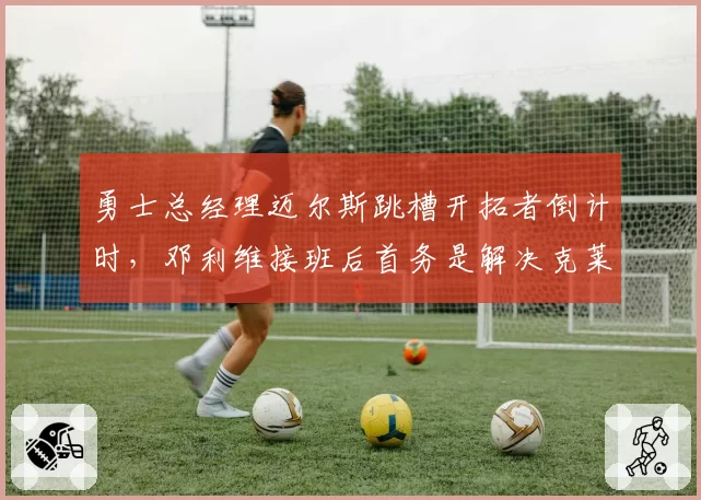 勇士总经理迈尔斯跳槽开拓者倒计时,邓利维接班后首务是解决克莱续约困局