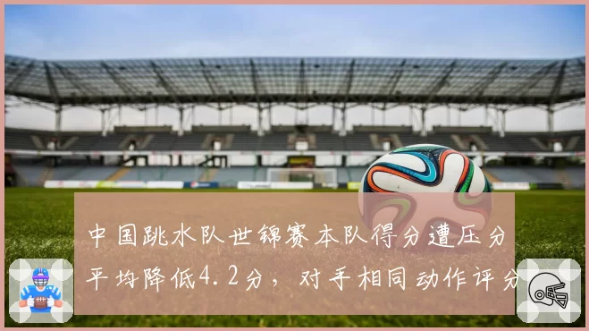 中国跳水队世锦赛本队得分遭压分平均降低4.2分，对手相同动作评分波动幅度达2.1分
