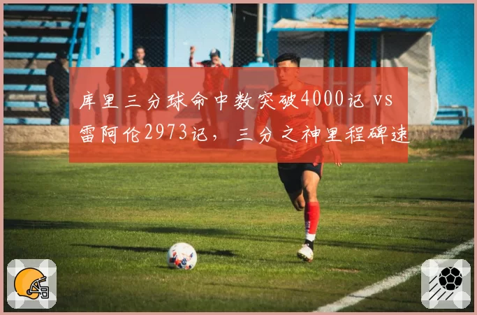 库里三分球命中数突破4000记 vs 雷阿伦2973记，三分之神里程碑速度碾压前辈