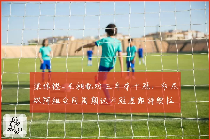 梁伟铿_王昶配对三年夺十冠,印尼双阿组合同周期仅六冠差距持续拉大