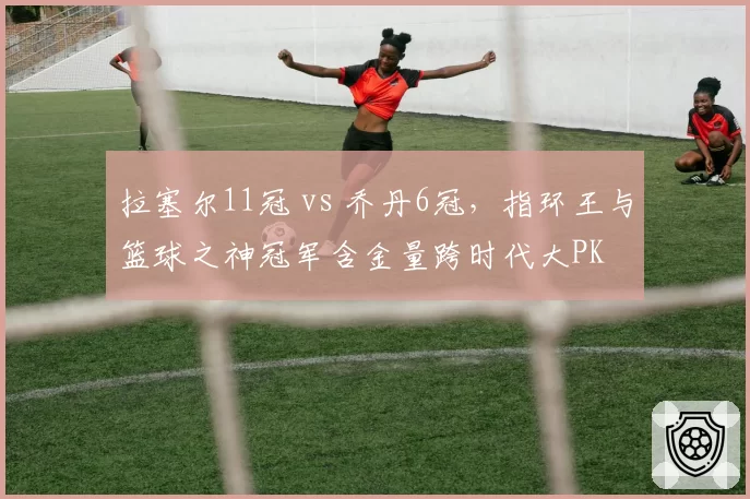 拉塞尔11冠 vs 乔丹6冠，指环王与篮球之神冠军含金量跨时代大PK