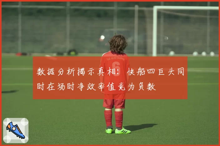 数据分析揭示真相:快船四巨头同时在场时净效率值竟为负数