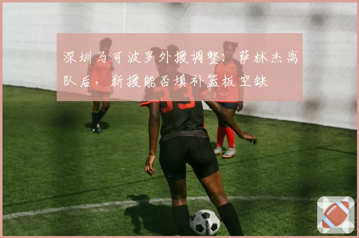 深圳马可波罗外援调整:萨林杰离队后,新援能否填补篮板空缺
