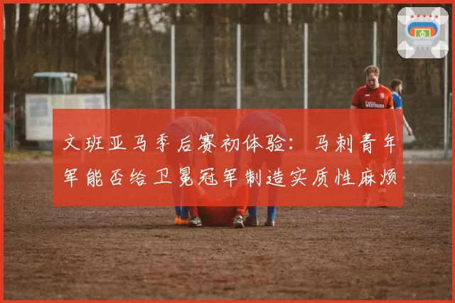 文班亚马季后赛初体验：马刺青年军能否给卫冕冠军制造实质性麻烦？