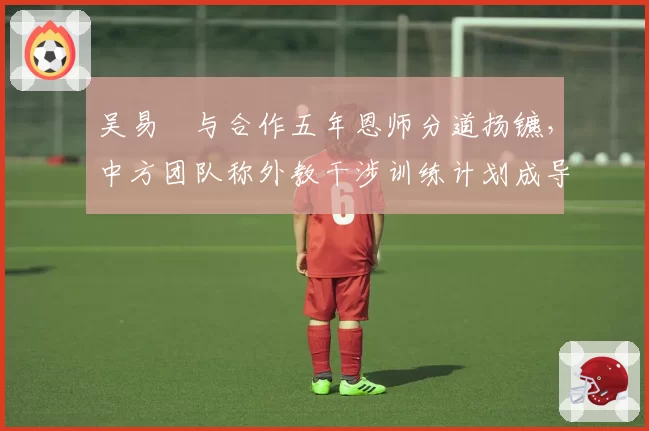 吴易昺与合作五年恩师分道扬镳,中方团队称外教干涉训练计划成导火索?