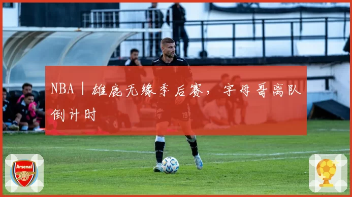 NBA|雄鹿无缘季后赛,字母哥离队倒计时