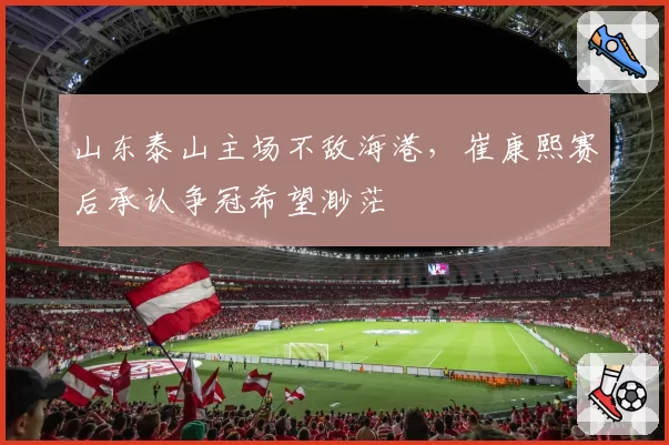 山东泰山主场不敌海港,崔康熙赛后承认争冠希望渺茫