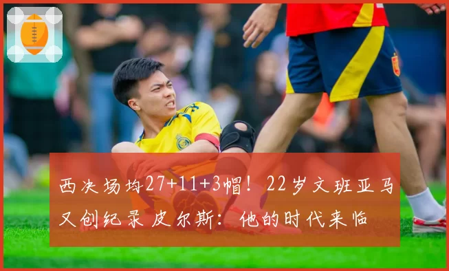 西决场均27+11+3帽!22岁文班亚马又创纪录 皮尔斯:他的时代来临