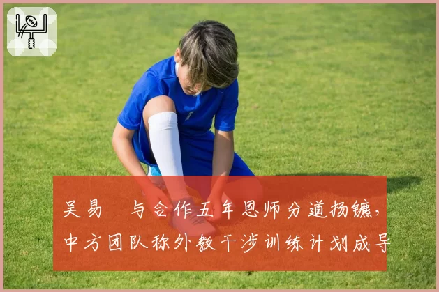 吴易昺与合作五年恩师分道扬镳,中方团队称外教干涉训练计划成导火索?