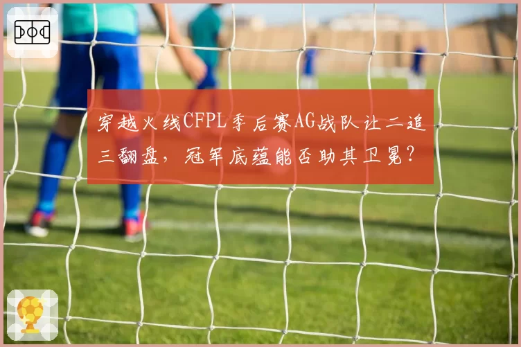 穿越火线CFPL季后赛AG战队让二追三翻盘，冠军底蕴能否助其卫冕？