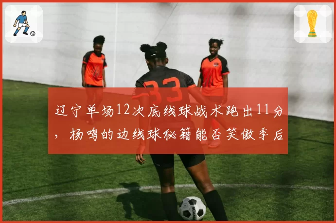 辽宁单场12次底线球战术跑出11分,杨鸣的边线球秘籍能否笑傲季后赛?