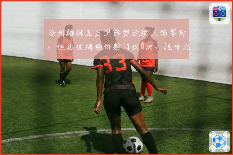 沧州雄狮五后卫阵型连续三场零封，但进攻端场均射门仅8次，性价比如何？