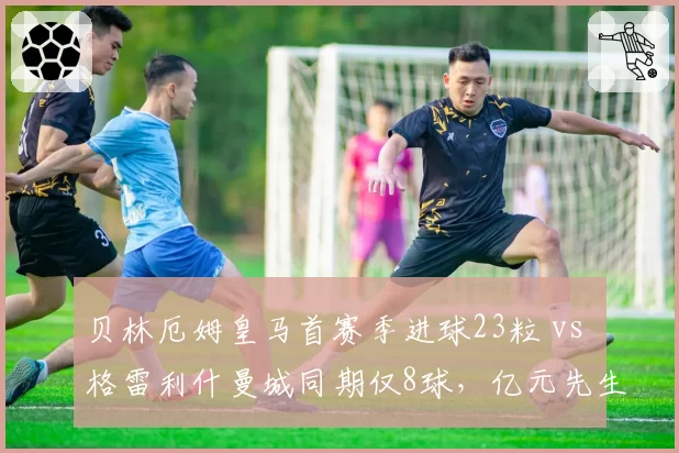 贝林厄姆皇马首赛季进球23粒 vs 格雷利什曼城同期仅8球，亿元先生适应力对比
