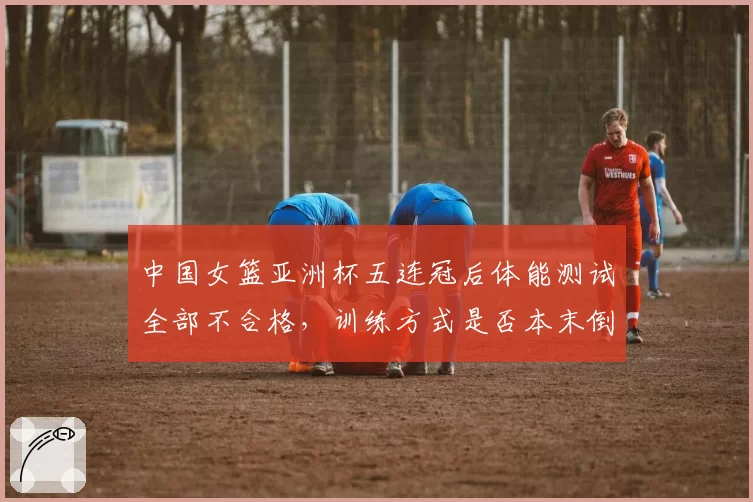 中国女篮亚洲杯五连冠后体能测试全部不合格，训练方式是否本末倒置