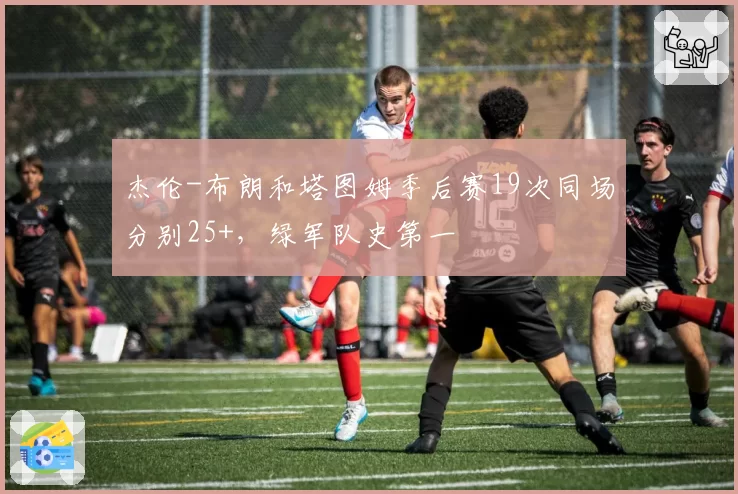 杰伦-布朗和塔图姆季后赛19次同场分别25+，绿军队史第一