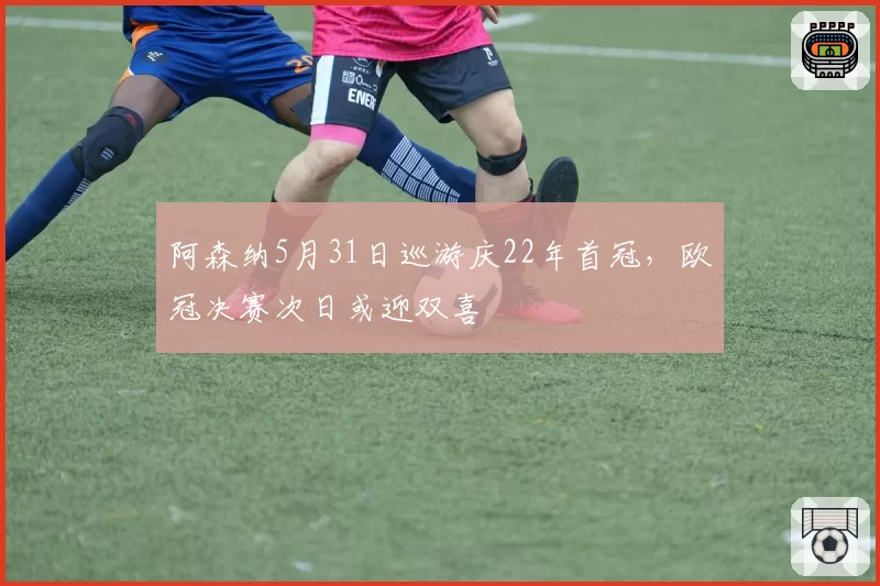 阿森纳5月31日巡游庆22年首冠,欧冠决赛次日或迎双喜