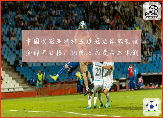 中国女篮亚洲杯五连冠后体能测试全部不合格，训练方式是否本末倒置