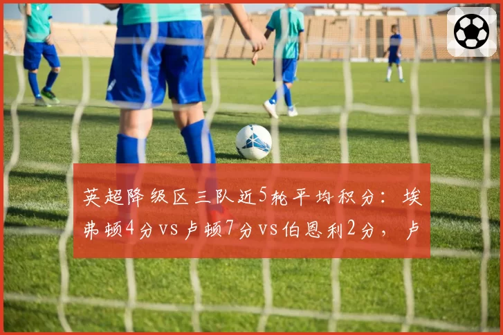 英超降级区三队近5轮平均积分：埃弗顿4分vs卢顿7分vs伯恩利2分，卢顿逆袭希望最大