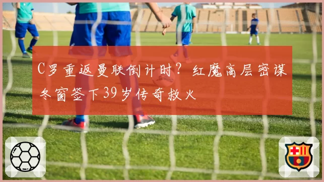 C罗重返曼联倒计时?红魔高层密谋冬窗签下39岁传奇救火
