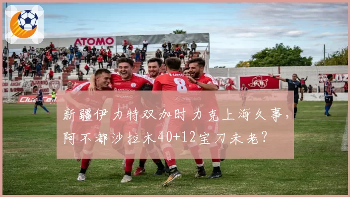 新疆伊力特双加时力克上海久事，阿不都沙拉木40+12宝刀未老？