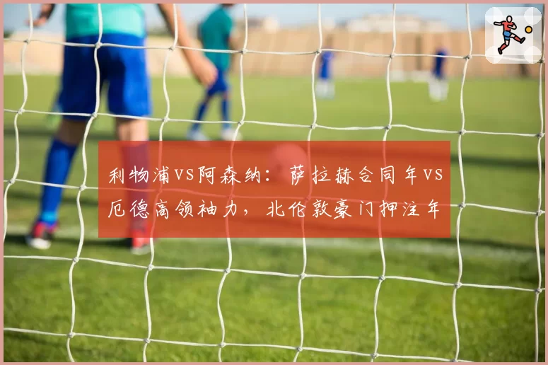 利物浦vs阿森纳:萨拉赫合同年vs厄德高领袖力,北伦敦豪门押注年轻化还是经验牌