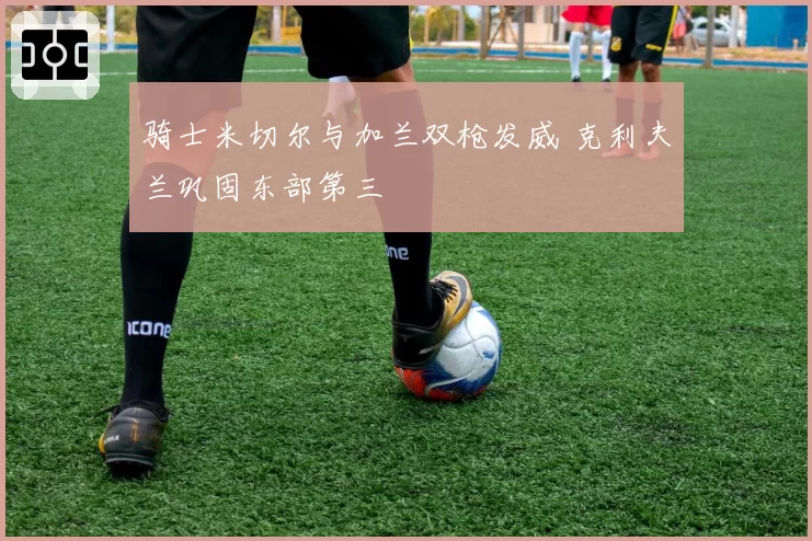 骑士米切尔与加兰双枪发威 克利夫兰巩固东部第三