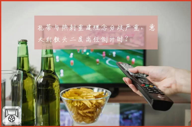 孔蒂与热刺重建理念分歧严重,意大利教头二度离任倒计时?