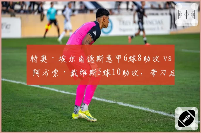 特奥·埃尔南德斯意甲6球8助攻 vs 阿方索·戴维斯5球10助攻，带刀后卫数据对比