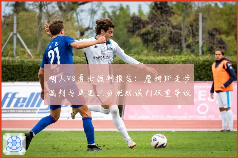 湖人vs勇士裁判报告：詹姆斯走步漏判与库里三分犯规误判双重争议对比