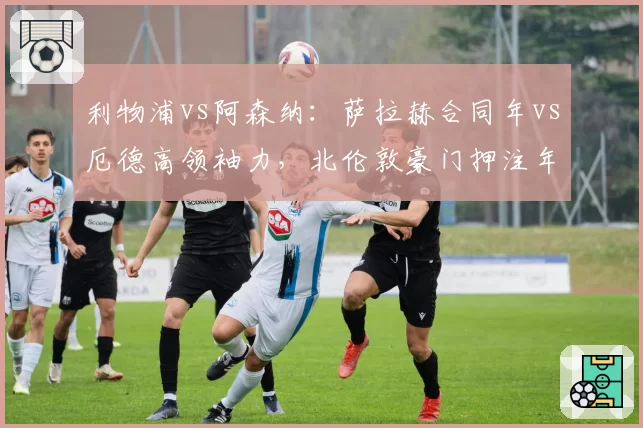 利物浦vs阿森纳:萨拉赫合同年vs厄德高领袖力,北伦敦豪门押注年轻化还是经验牌