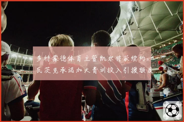 多特蒙德体育主管凯尔将获续约，瓦茨克承诺加大青训投入引援额度