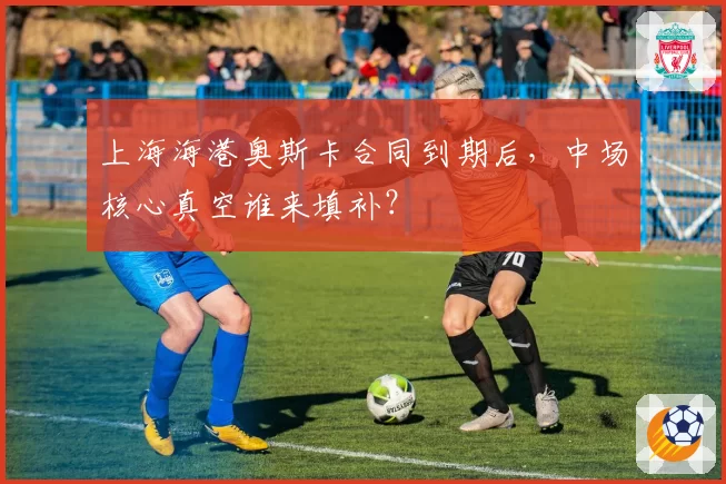 上海海港奥斯卡合同到期后，中场核心真空谁来填补？