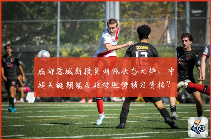 成都蓉城新援费利佩状态火热，冲超关键期能否延续胜势锁定资格？