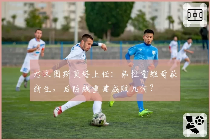 尤文图斯莫塔上任：弗拉霍维奇获新生，后防线重建成败几何？