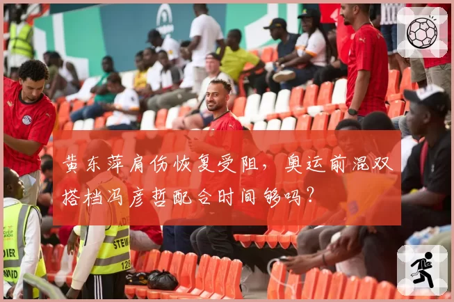 黄东萍肩伤恢复受阻，奥运前混双搭档冯彦哲配合时间够吗？