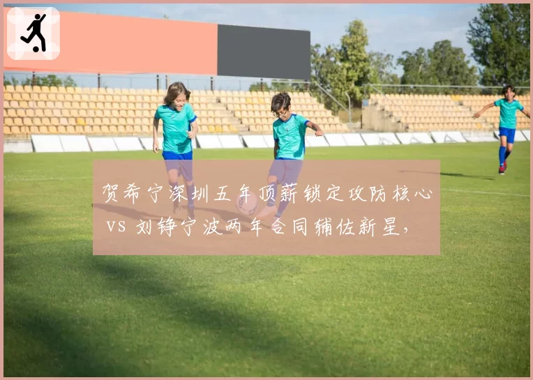 贺希宁深圳五年顶薪锁定攻防核心 vs 刘铮宁波两年合同辅佐新星，防守尖兵生涯规划两极反转