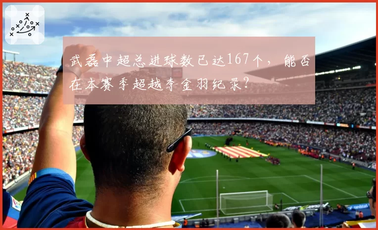 武磊中超总进球数已达167个,能否在本赛季超越李金羽纪录?