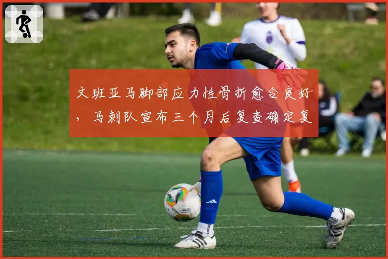 文班亚马脚部应力性骨折愈合良好，马刺队宣布三个月后复查确定复出
