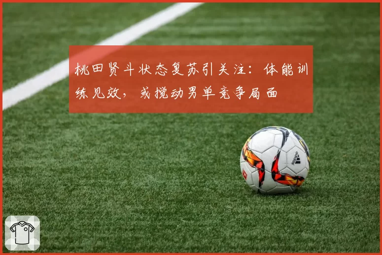 桃田贤斗状态复苏引关注:体能训练见效,或搅动男单竞争局面