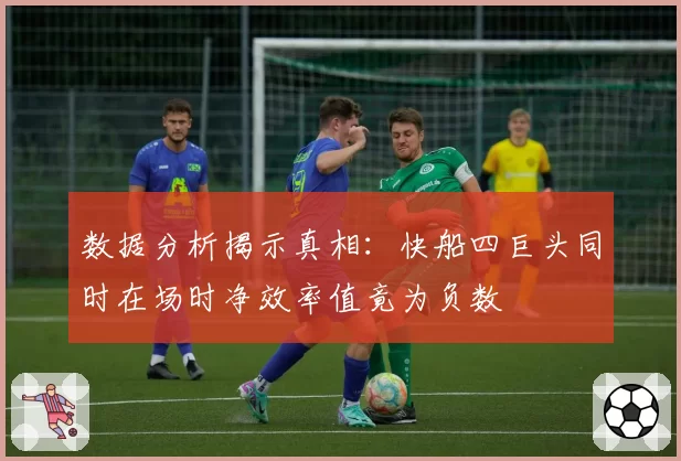 数据分析揭示真相:快船四巨头同时在场时净效率值竟为负数